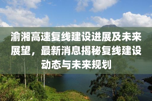 渝湘高速復線建設進展及未來展望，最新消息揭秘復線建設動態(tài)與未來規(guī)劃