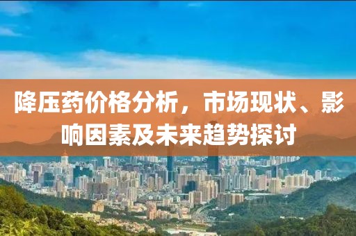 降壓藥價(jià)格分析，市場(chǎng)現(xiàn)狀、影響因素及未來趨勢(shì)探討