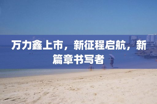 萬力鑫上市，新征程啟航，新篇章書寫者