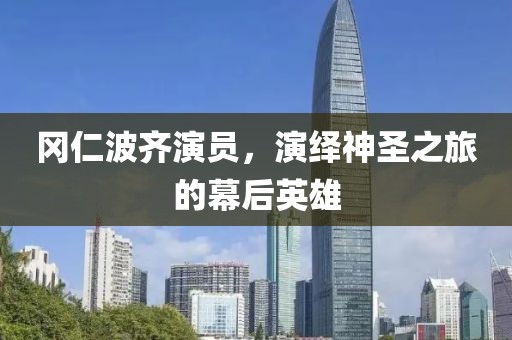 岡仁波齊演員，演繹神圣之旅的幕后英雄
