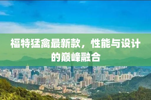 福特猛禽最新款，性能與設計的巔峰融合
