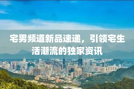 宅男頻道新品速遞，引領(lǐng)宅生活潮流的獨家資訊