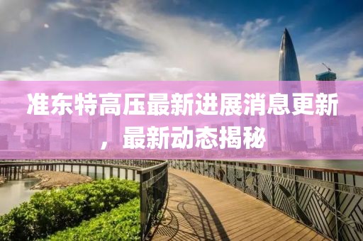 準(zhǔn)東特高壓最新進(jìn)展消息更新，最新動(dòng)態(tài)揭秘