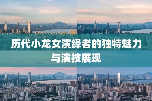 歷代小龍女演繹者的獨(dú)特魅力與演技展現(xiàn)