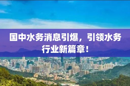 國中水務(wù)消息引爆，引領(lǐng)水務(wù)行業(yè)新篇章！