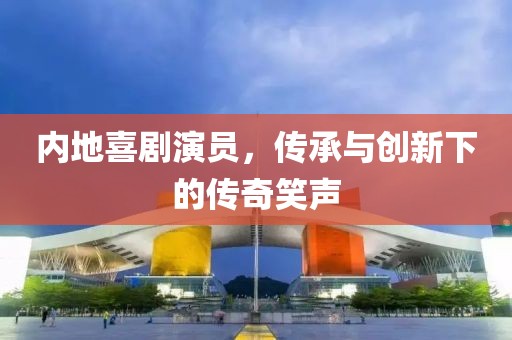 內(nèi)地喜劇演員，傳承與創(chuàng)新下的傳奇笑聲