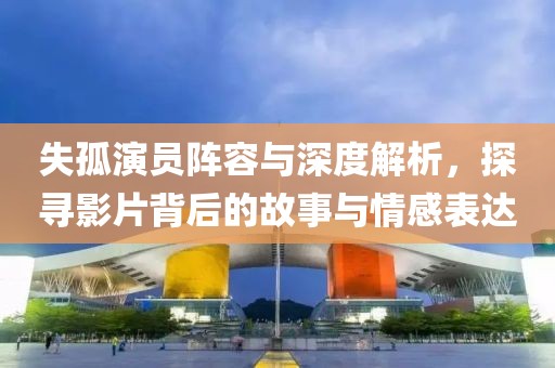失孤演員陣容與深度解析，探尋影片背后的故事與情感表達