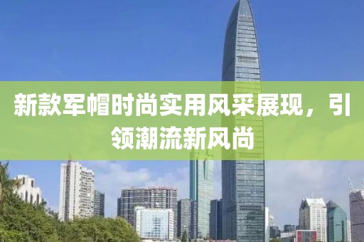 新款軍帽時尚實(shí)用風(fēng)采展現(xiàn)，引領(lǐng)潮流新風(fēng)尚