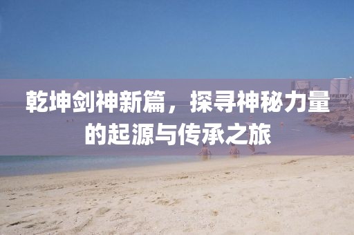 乾坤劍神新篇，探尋神秘力量的起源與傳承之旅