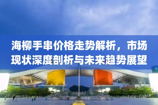 海柳手串價(jià)格走勢(shì)解析，市場(chǎng)現(xiàn)狀深度剖析與未來(lái)趨勢(shì)展望