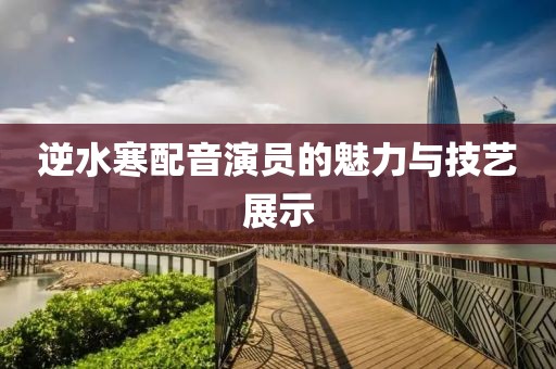 逆水寒配音演員的魅力與技藝展示