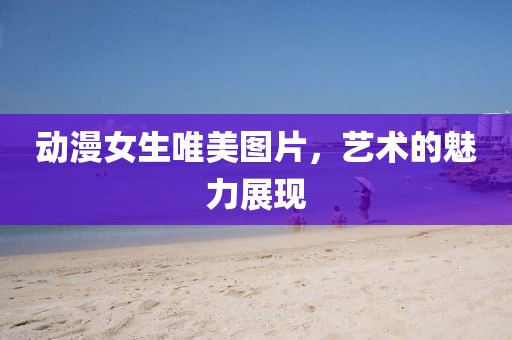 動(dòng)漫女生唯美圖片，藝術(shù)的魅力展現(xiàn)