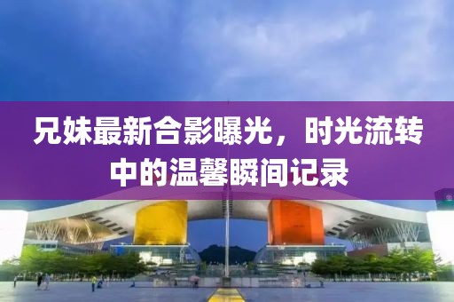 兄妹最新合影曝光，時(shí)光流轉(zhuǎn)中的溫馨瞬間記錄