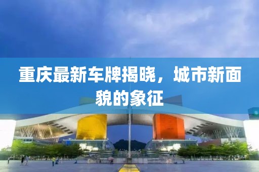 重慶最新車牌揭曉，城市新面貌的象征