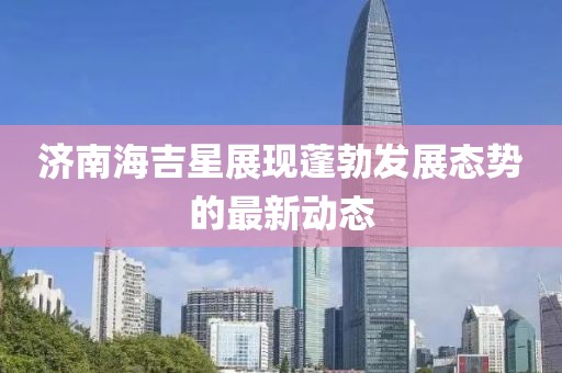 濟南海吉星展現(xiàn)蓬勃發(fā)展態(tài)勢的最新動態(tài)