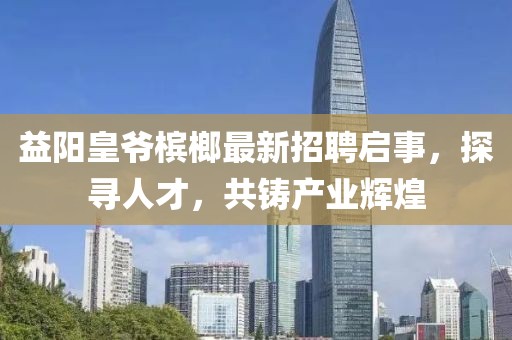 益陽皇爺檳榔最新招聘啟事，探尋人才，共鑄產(chǎn)業(yè)輝煌