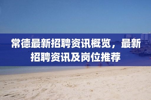 常德最新招聘資訊概覽，最新招聘資訊及崗位推薦