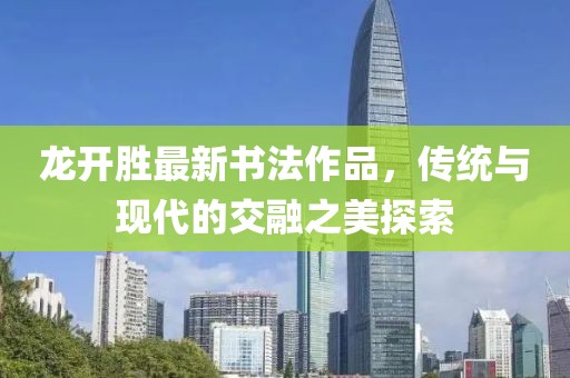 龍開勝最新書法作品，傳統(tǒng)與現(xiàn)代的交融之美探索