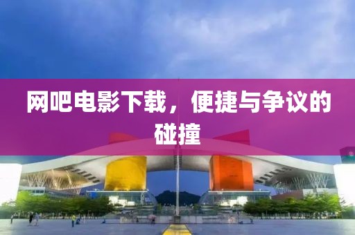 網(wǎng)吧電影下載，便捷與爭議的碰撞