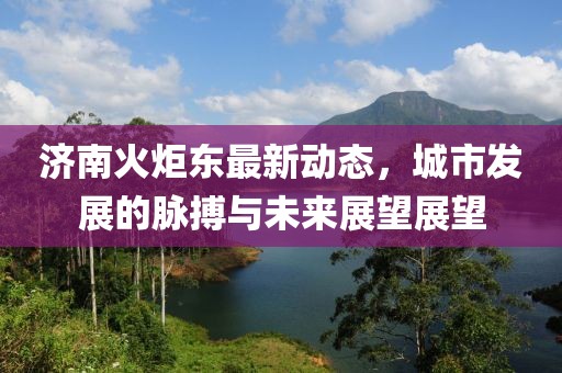 濟(jì)南火炬東最新動(dòng)態(tài)，城市發(fā)展的脈搏與未來(lái)展望展望