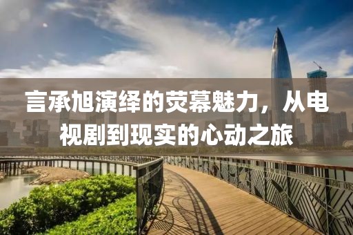 言承旭演繹的熒幕魅力，從電視劇到現(xiàn)實(shí)的心動(dòng)之旅