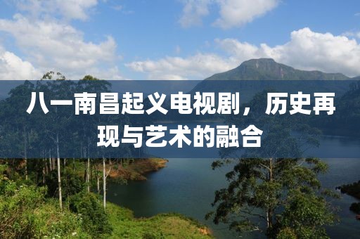 八一南昌起義電視劇，歷史再現與藝術的融合