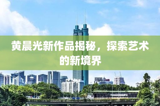 黃晨光新作品揭秘，探索藝術(shù)的新境界