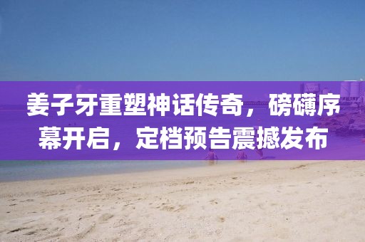 姜子牙重塑神話傳奇，磅礴序幕開啟，定檔預(yù)告震撼發(fā)布