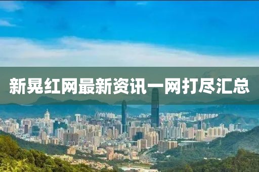 新晃紅網(wǎng)最新資訊一網(wǎng)打盡匯總