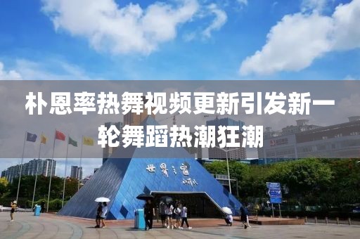 樸恩率熱舞視頻更新引發(fā)新一輪舞蹈熱潮狂潮