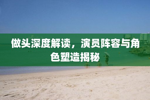 做頭深度解讀，演員陣容與角色塑造揭秘