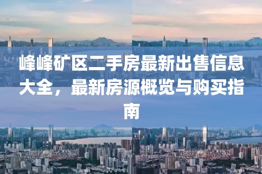 峰峰礦區(qū)二手房最新出售信息大全，最新房源概覽與購(gòu)買指南