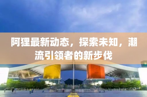 阿貍最新動(dòng)態(tài)，探索未知，潮流引領(lǐng)者的新步伐
