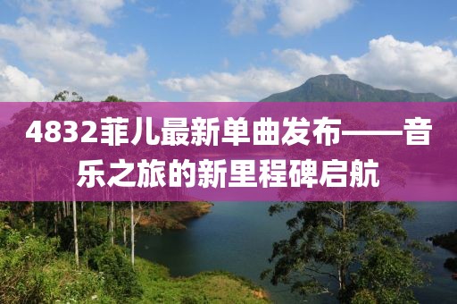 4832菲兒最新單曲發(fā)布——音樂之旅的新里程碑啟航