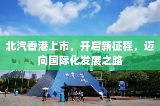 北汽香港上市，開(kāi)啟新征程，邁向國(guó)際化發(fā)展之路