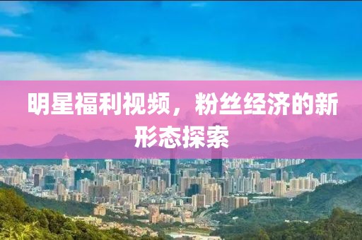 明星福利視頻，粉絲經(jīng)濟的新形態(tài)探索