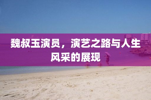 魏叔玉演員，演藝之路與人生風采的展現(xiàn)