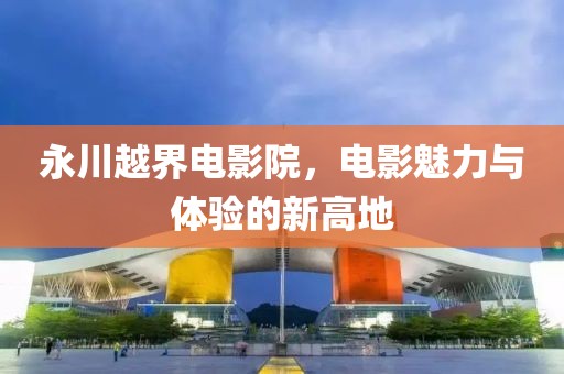 永川越界電影院，電影魅力與體驗(yàn)的新高地