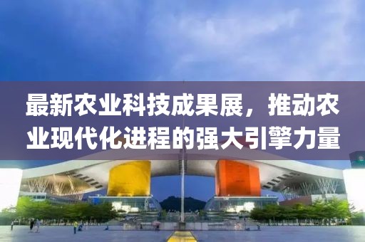 最新農(nóng)業(yè)科技成果展，推動農(nóng)業(yè)現(xiàn)代化進程的強大引擎力量