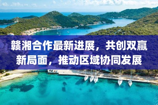 贛湘合作最新進(jìn)展，共創(chuàng)雙贏新局面，推動(dòng)區(qū)域協(xié)同發(fā)展