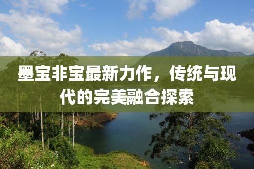墨寶非寶最新力作，傳統(tǒng)與現(xiàn)代的完美融合探索