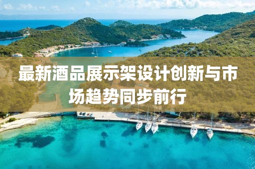 最新酒品展示架設計創(chuàng)新與市場趨勢同步前行
