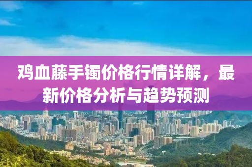 雞血藤手鐲價格行情詳解，最新價格分析與趨勢預(yù)測