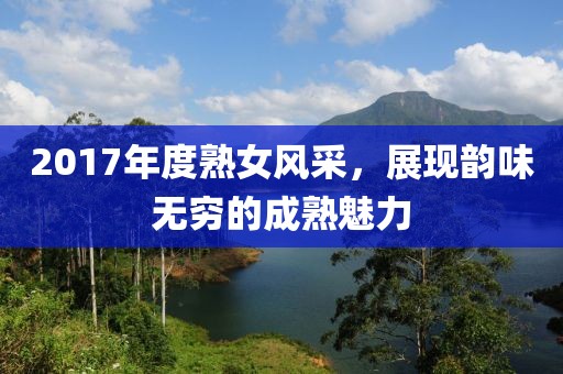 2017年度熟女風(fēng)采，展現(xiàn)韻味無窮的成熟魅力