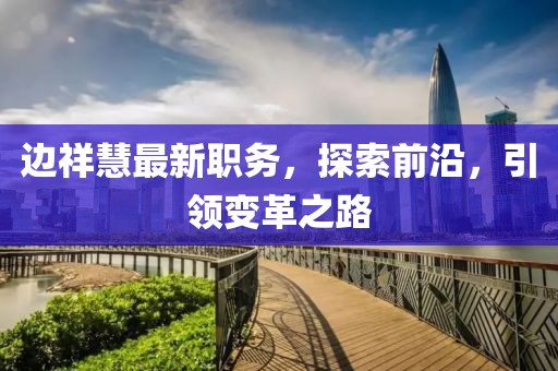 邊祥慧最新職務(wù)，探索前沿，引領(lǐng)變革之路