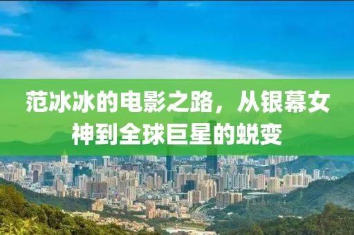范冰冰的電影之路，從銀幕女神到全球巨星的蛻變