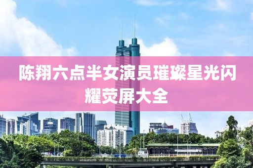 陳翔六點半女演員璀璨星光閃耀熒屏大全