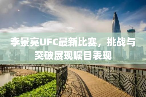 李景亮UFC最新比賽，挑戰(zhàn)與突破展現(xiàn)矚目表現(xiàn)