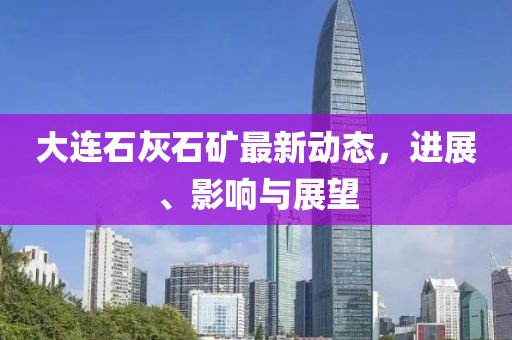 大連石灰石礦最新動(dòng)態(tài)，進(jìn)展、影響與展望