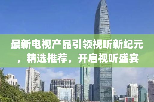 最新電視產(chǎn)品引領(lǐng)視聽新紀(jì)元，精選推薦，開啟視聽盛宴